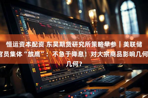 恒运资本配资 东吴期货研究所策略早参｜美联储官员集体“放鹰”：不急于降息！对大宗商品影响几何？