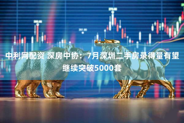 中利网配资 深房中协：7月深圳二手房录得量有望继续突破5000套