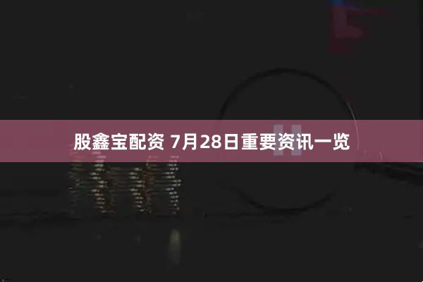 股鑫宝配资 7月28日重要资讯一览