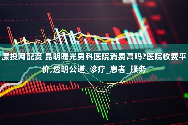 魔投网配资 昆明曙光男科医院消费高吗?医院收费平价,透明公道_诊疗_患者_服务