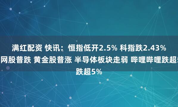 满红配资 快讯：恒指低开2.5% 科指跌2.43% 科网股普跌 黄金股普涨 半导体板块走弱 哔哩哔哩跌超5%