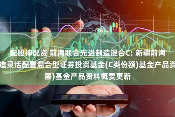 配股神配资 前海联合先进制造混合C: 新疆前海联合先进制造灵活配置混合型证券投资基金(C类份额)基金产品资料概要更新