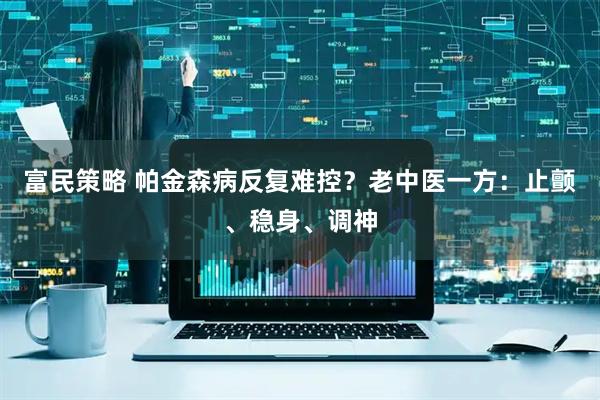 富民策略 帕金森病反复难控？老中医一方：止颤、稳身、调神