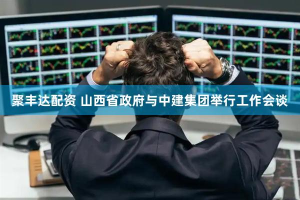 聚丰达配资 山西省政府与中建集团举行工作会谈