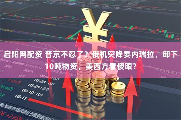 启阳网配资 普京不忍了？俄机突降委内瑞拉，卸下10吨物资，美西方看傻眼？